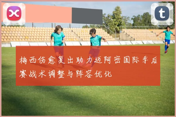 梅西伤愈复出助力迈阿密国际季后赛战术调整与阵容优化