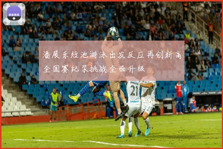 潘展乐短池游泳出发反应再创新高全国赛纪录挑战全面升级