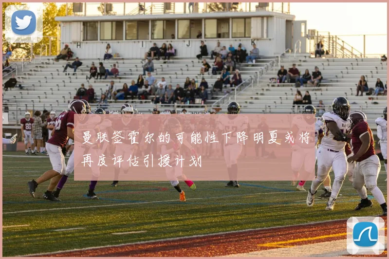 曼联签霍尔的可能性下降明夏或将再度评估引援计划