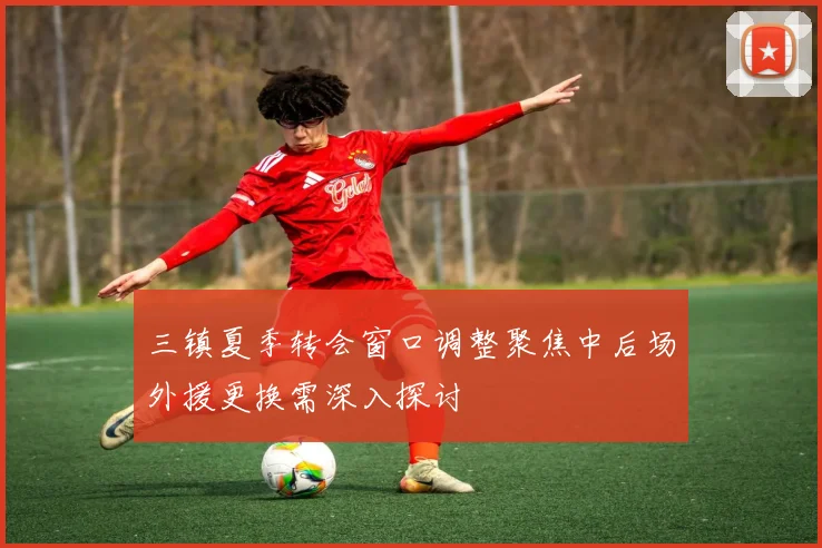 三镇夏季转会窗口调整聚焦中后场外援更换需深入探讨