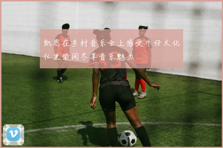 凯恩在乡村音乐会上感受牛仔文化忙里偷闲尽享音乐魅力