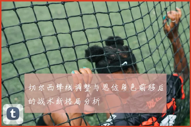 切尔西锋线调整与恩佐角色前移后的战术新格局分析